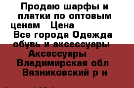 Продаю шарфы и платки по оптовым ценам › Цена ­ 300-2500 - Все города Одежда, обувь и аксессуары » Аксессуары   . Владимирская обл.,Вязниковский р-н